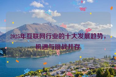 2025年互聯(lián)網(wǎng)行業(yè)的十大發(fā)展趨勢，機遇與挑戰(zhàn)并存