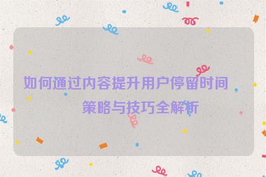 如何通過內(nèi)容提升用戶停留時間，策略與技巧全解析