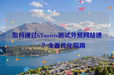 如何通過GTmetrix測試外貿(mào)網(wǎng)站速度？全面優(yōu)化指南