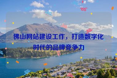 佛山網站建設工作，打造數(shù)字化時代的品牌競爭力
