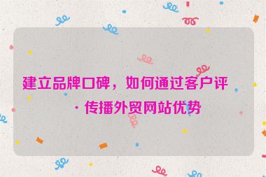 建立品牌口碑，如何通過客戶評(píng)價(jià)傳播外貿(mào)網(wǎng)站優(yōu)勢(shì)