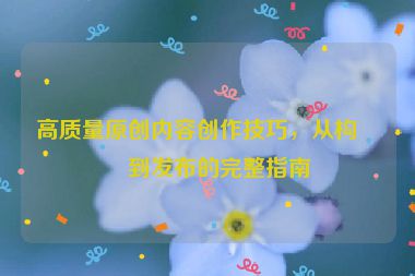 高質(zhì)量原創(chuàng)內(nèi)容創(chuàng)作技巧，從構(gòu)思到發(fā)布的完整指南