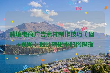 跨境電商廣告素材制作技巧（圖片+視頻）提升轉(zhuǎn)化率的終極指南