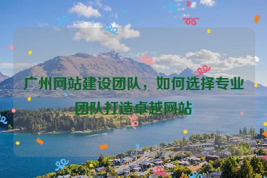 廣州網(wǎng)站建設(shè)團(tuán)隊，如何選擇專業(yè)團(tuán)隊打造卓越網(wǎng)站