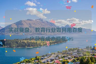 實(shí)戰(zhàn)復(fù)盤(pán)，教育行業(yè)如何用百度推廣獲客成本降低50%