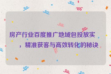 房產(chǎn)行業(yè)百度推廣地域包投放實(shí)戰(zhàn)，精準(zhǔn)獲客與高效轉(zhuǎn)化的秘訣