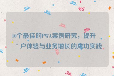 10個(gè)最佳的PWA案例研究，提升用戶體驗(yàn)與業(yè)務(wù)增長的成功實(shí)踐