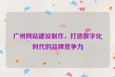 廣州網(wǎng)站建設制作，打造數(shù)字化時代的品牌競爭力