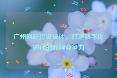 廣州網(wǎng)站建設(shè)設(shè)計(jì)，打造數(shù)字化時(shí)代的品牌競爭力
