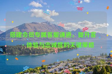 搭建會員專屬客服通道，提升客戶體驗與忠誠度的關鍵策略
