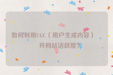 如何利用UGC（用戶生成內(nèi)容）提升網(wǎng)站活躍度？