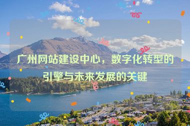 廣州網(wǎng)站建設(shè)中心，數(shù)字化轉(zhuǎn)型的引擎與未來發(fā)展的關(guān)鍵