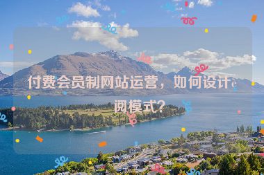 付費(fèi)會員制網(wǎng)站運(yùn)營，如何設(shè)計(jì)訂閱模式？