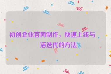 初創(chuàng)企業(yè)官網(wǎng)制作，快速上線與靈活迭代的方法