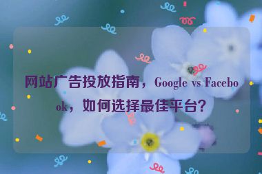 網(wǎng)站廣告投放指南，Google vs Facebook，如何選擇最佳平臺？