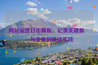 網(wǎng)站運(yùn)營(yíng)日志模板，記錄關(guān)鍵操作與變更的最佳實(shí)踐