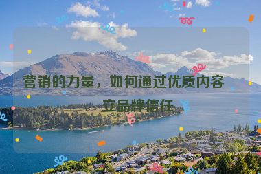 營銷的力量，如何通過優(yōu)質(zhì)內(nèi)容建立品牌信任