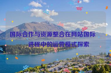 國際合作與資源整合在網(wǎng)站國際化進(jìn)程中的運(yùn)營模式探索