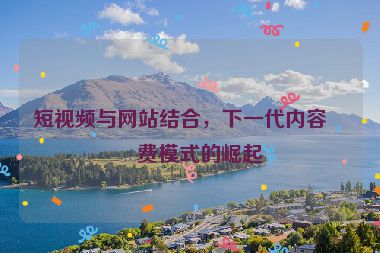 短視頻與網(wǎng)站結(jié)合，下一代內(nèi)容消費模式的崛起