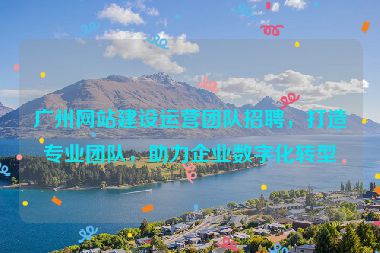 廣州網(wǎng)站建設(shè)運營團隊招聘，打造專業(yè)團隊，助力企業(yè)數(shù)字化轉(zhuǎn)型