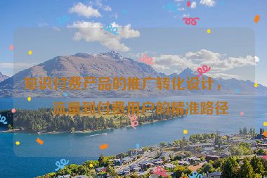 知識付費(fèi)產(chǎn)品的推廣轉(zhuǎn)化設(shè)計，從流量到付費(fèi)用戶的精準(zhǔn)路徑