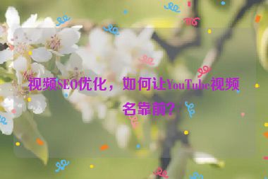 視頻SEO優(yōu)化，如何讓YouTube視頻排名靠前？