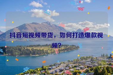 抖音短視頻帶貨，如何打造爆款視頻？