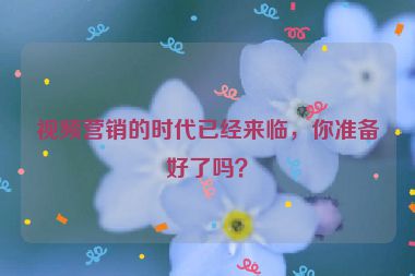 視頻營(yíng)銷的時(shí)代已經(jīng)來(lái)臨，你準(zhǔn)備好了嗎？