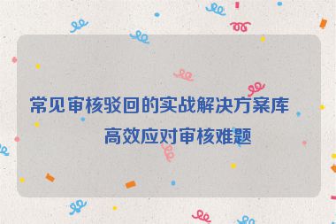 常見審核駁回的實戰(zhàn)解決方案庫，高效應(yīng)對審核難題