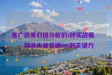推廣效果歸因分析的3種實(shí)戰(zhàn)模型，精準(zhǔn)衡量營銷ROI的關(guān)鍵方法