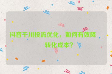 抖音千川投流優(yōu)化，如何有效降低轉(zhuǎn)化成本？