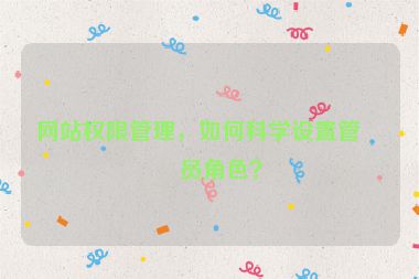 網(wǎng)站權(quán)限管理，如何科學(xué)設(shè)置管理員角色？