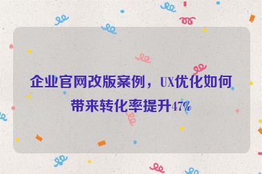 企業(yè)官網(wǎng)改版案例，UX優(yōu)化如何帶來轉(zhuǎn)化率提升47%
