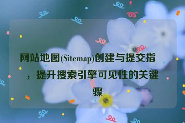 網(wǎng)站地圖(Sitemap)創(chuàng)建與提交指南，提升搜索引擎可見性的關(guān)鍵步驟