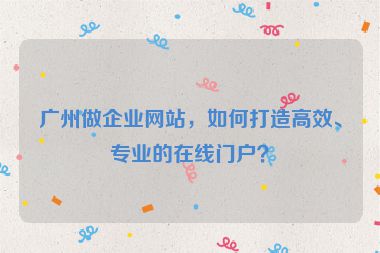 廣州做企業(yè)網(wǎng)站，如何打造高效、專業(yè)的在線門戶？