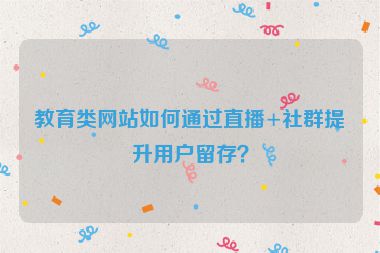 教育類網(wǎng)站如何通過直播+社群提升用戶留存？