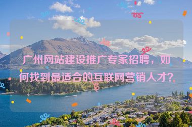 廣州網(wǎng)站建設(shè)推廣專家招聘，如何找到最適合的互聯(lián)網(wǎng)營銷人才？