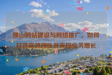 佛山網站建設與網絡推廣，如何打造高效團隊并實現(xiàn)業(yè)務增長