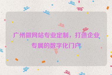 廣州做網(wǎng)站專業(yè)定制，打造企業(yè)專屬的數(shù)字化門戶