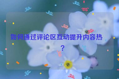 如何通過評論區(qū)互動提升內(nèi)容熱度？