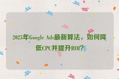 2025年Google Ads最新算法，如何降低CPC并提升ROI？