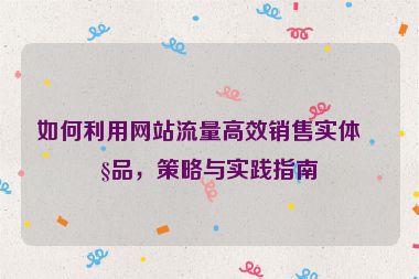 如何利用網(wǎng)站流量高效銷售實體產(chǎn)品，策略與實踐指南