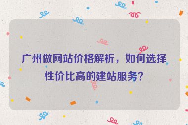 廣州做網(wǎng)站價格解析，如何選擇性價比高的建站服務？