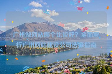 廣州做網(wǎng)站哪個比較好？全面解析廣州網(wǎng)站建設(shè)公司選擇指南