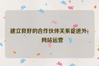 建立良好的合作伙伴關系促進外貿(mào)網(wǎng)站運營