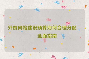 外貿(mào)網(wǎng)站建設(shè)預(yù)算如何合理分配？全面指南