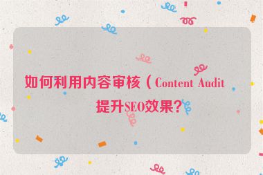 如何利用內(nèi)容審核（Content Audit）提升SEO效果？