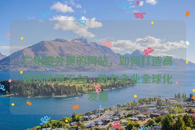廣州做外貿(mào)的網(wǎng)站，如何打造高效的外貿(mào)平臺，助力企業(yè)全球化發(fā)展