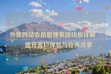 外貿(mào)網(wǎng)站會(huì)員管理系統(tǒng)功能詳解，提升客戶體驗(yàn)與業(yè)務(wù)效率