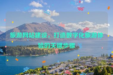 旅游網(wǎng)站建設(shè)，打造數(shù)字化旅游體驗的關(guān)鍵步驟